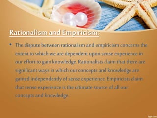 Rationalism and Empiricism: 
• The dispute between rationalism and empiricism concerns the 
extent to which we are depende...