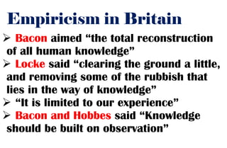 Empiricism in Britain
 Bacon aimed “the total reconstruction
of all human knowledge”
 Locke said “clearing the ground a little,
and removing some of the rubbish that
lies in the way of knowledge”
 “It is limited to our experience”
 Bacon and Hobbes said “Knowledge
should be built on observation”
 