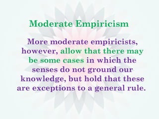 Moderate Empiricism
More moderate empiricists,
however, allow that there may
be some cases in which the
senses do not ground our
knowledge, but hold that these
are exceptions to a general rule.
 