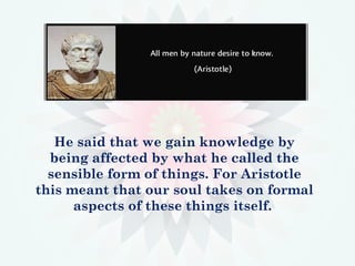 He said that we gain knowledge by
being affected by what he called the
sensible form of things. For Aristotle
this meant that our soul takes on formal
aspects of these things itself.
 
