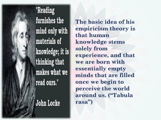 The basic idea of his
empiricism theory is
that human
knowledge stems
solely from
experience, and that
we are born with
essentially empty
minds that are filled
once we begin to
perceive the world
around us. (“Tabula
rasa”)
 