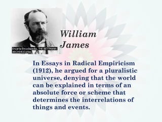 In Essays in Radical Empiricism
(1912), he argued for a pluralistic
universe, denying that the world
can be explained in terms of an
absolute force or scheme that
determines the interrelations of
things and events.
William
James
 
