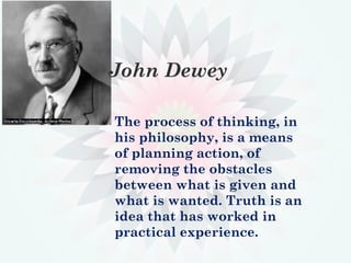 John Dewey
The process of thinking, in
his philosophy, is a means
of planning action, of
removing the obstacles
between what is given and
what is wanted. Truth is an
idea that has worked in
practical experience.
 