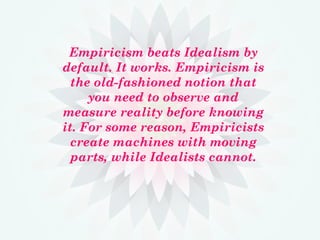 Empiricism beats Idealism by
default. It works. Empiricism is
the old-fashioned notion that
you need to observe and
measure reality before knowing
it. For some reason, Empiricists
create machines with moving
parts, while Idealists cannot.
 