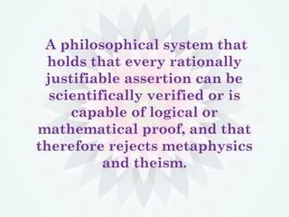 A philosophical system that
holds that every rationally
justifiable assertion can be
scientifically verified or is
capable of logical or
mathematical proof, and that
therefore rejects metaphysics
and theism.
 