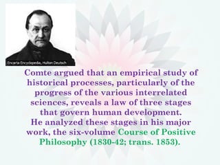Comte argued that an empirical study of
historical processes, particularly of the
progress of the various interrelated
sciences, reveals a law of three stages
that govern human development.
He analyzed these stages in his major
work, the six-volume Course of Positive
Philosophy (1830-42; trans. 1853).
 