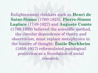 Enlightenment thinkers such as Henri de
Saint-Simon (1760-1825), Pierre-Simon
Laplace (1749-1827) and Auguste Comte
(1798-1859) believed the scientific method,
the circular dependence of theory and
observation, must replace metaphysics in
the history of thought. Émile Durkheim
(1858-1917) reformulated sociological
positivism as a foundation of social
research.
 