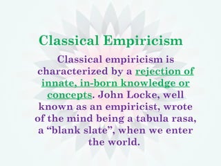 Classical Empiricism
Classical empiricism is
characterized by a rejection of
innate, in-born knowledge or
concepts. John Locke, well
known as an empiricist, wrote
of the mind being a tabula rasa,
a “blank slate”, when we enter
the world.
 