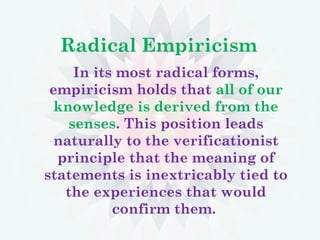 Radical Empiricism
In its most radical forms,
empiricism holds that all of our
knowledge is derived from the
senses. This position leads
naturally to the verificationist
principle that the meaning of
statements is inextricably tied to
the experiences that would
confirm them.
 