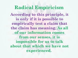 Radical Empiricism
According to this principle, it
is only if it is possible to
empirically test a claim that
the claim has meaning. As all
of our information comes
from our senses, it is
impossible for us to talk
about that which we have not
experienced.
 