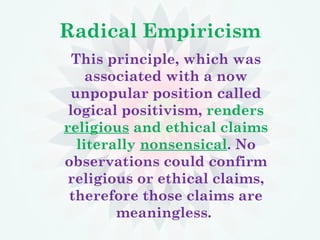 Radical Empiricism
This principle, which was
associated with a now
unpopular position called
logical positivism, renders
religious and ethical claims
literally nonsensical. No
observations could confirm
religious or ethical claims,
therefore those claims are
meaningless.
 