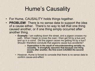 Hume’s Causality <ul><li>For Hume, CAUSALITY holds things together. </li></ul><ul><li>PROBLEM!  There is no sense data to ...