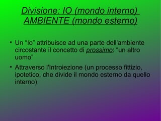 Divisione: IO (mondo interno)
      AMBIENTE (mondo esterno)


    Un “Io” attribuisce ad una parte dell'ambiente
    circostante il concetto di prossimo: “un altro
    uomo”

    Attraverso l'Introiezione (un processo fittizio,
    ipotetico, che divide il mondo esterno da quello
    interno)
 
