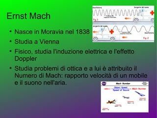 Ernst Mach

    Nasce in Moravia nel 1838

    Studia a Vienna

    Fisico, studia l'induzione elettrica e l'effetto
    Doppler

    Studia problemi di ottica e a lui è attribuito il
    Numero di Mach: rapporto velocità di un mobile
    e il suono nell'aria.
 