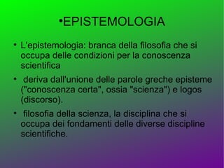 
              EPISTEMOLOGIA

    L'epistemologia: branca della filosofia che si
    occupa delle condizioni per la conoscenza
    scientifica

     deriva dall'unione delle parole greche episteme
    ("conoscenza certa", ossia "scienza") e logos
    (discorso).

     filosofia della scienza, la disciplina che si
    occupa dei fondamenti delle diverse discipline
    scientifiche.
 