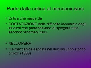 Parte dalla critica al meccanicismo

    Critica che nasce da

    COSTATAZIONE della difficoltà incontrate dagli
    studiosi che pretendevano di spiegare tutto
    secondo fenomeni fisici.


    NELL'OPERA

    “La meccanica esposta nel suo sviluppo storico
    critico” (1883)
 