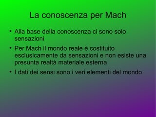 La conoscenza per Mach

    Alla base della conoscenza ci sono solo
    sensazioni

    Per Mach il mondo reale è costituito
    esclusicamente da sensazioni e non esiste una
    presunta realtà materiale esterna

    I dati dei sensi sono i veri elementi del mondo
 