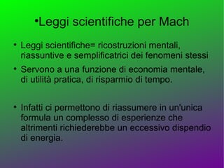 
           Leggi scientifiche per Mach

    Leggi scientifiche= ricostruzioni mentali,
    riassuntive e semplificatrici dei fenomeni stessi

    Servono a una funzione di economia mentale,
    di utilità pratica, di risparmio di tempo.


    Infatti ci permettono di riassumere in un'unica
    formula un complesso di esperienze che
    altrimenti richiederebbe un eccessivo dispendio
    di energia.
 