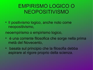 EMPIRISMO LOGICO O
            NEOPOSITIVISMO

    Il positivismo logico, anche noto come
    neopositivismo,
neoempirismo o empirismo logico,

    è una corrente filosofica che sorge nella prima
    metà del Novecento,

    basata sul principio che la filosofia debba
    aspirare al rigore proprio della scienza.
 