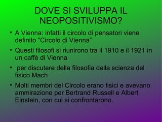DOVE SI SVILUPPA IL
            NEOPOSITIVISMO?

    A Vienna: infatti il circolo di pensatori viene
    definito “Circolo di Vienna”

    Questi filosofi si riunirono tra il 1910 e il 1921 in
    un caffè di Vienna

     per discutere della filosofia della scienza del
    fisico Mach

    Molti membri del Circolo erano fisici e avevano
    ammirazione per Bertrand Russell e Albert
    Einstein, con cui si confrontarono.
 