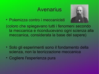 Avenarius

    Polemizza contro i meccanicisti
(coloro che spiegavano tutti i fenomeni secondo
  la meccanica e riconducevano ogni scienza alla
  meccanica, considerata la base del sapere)


    Solo gli esperimenti sono il fondamento della
    scienza, non la teorizzazione meccanica

    Cogliere l'esperienza pura
 
