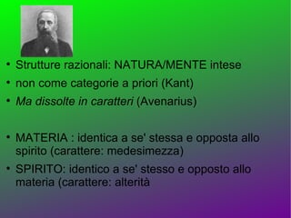 
    Strutture razionali: NATURA/MENTE intese

    non come categorie a priori (Kant)

    Ma dissolte in caratteri (Avenarius)


    MATERIA : identica a se' stessa e opposta allo
    spirito (carattere: medesimezza)

    SPIRITO: identico a se' stesso e opposto allo
    materia (carattere: alterità
 
