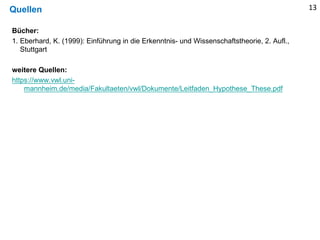 Quellen
Bücher:
1. Eberhard, K. (1999): Einführung in die Erkenntnis- und Wissenschaftstheorie, 2. Aufl.,
Stuttgart
weitere Quellen:
https://www.vwl.uni-
mannheim.de/media/Fakultaeten/vwl/Dokumente/Leitfaden_Hypothese_These.pdf
13
 