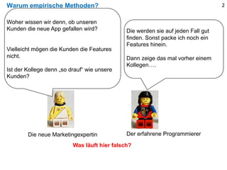 Warum empirische Methoden? 2
Die werden sie auf jeden Fall gut
finden. Sonst packe ich noch ein
Features hinein.
Dann zeige das mal vorher einem
Kollegen….
Was läuft hier falsch?
Woher wissen wir denn, ob unseren
Kunden die neue App gefallen wird?
Vielleicht mögen die Kunden die Features
nicht.
Ist der Kollege denn „so drauf“ wie unsere
Kunden?
Die neue Marketingexpertin Der erfahrene Programmierer
 