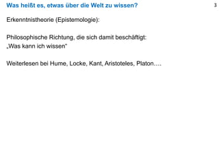 Was heißt es, etwas über die Welt zu wissen? 3
Erkenntnistheorie (Epistemologie):
Philosophische Richtung, die sich damit beschäftigt:
„Was kann ich wissen“
Weiterlesen bei Hume, Locke, Kant, Aristoteles, Platon….
 