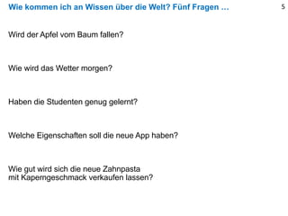 Wie kommen ich an Wissen über die Welt? Fünf Fragen … 5
Wird der Apfel vom Baum fallen?
Wie wird das Wetter morgen?
Haben die Studenten genug gelernt?
Welche Eigenschaften soll die neue App haben?
Wie gut wird sich die neue Zahnpasta
mit Kaperngeschmack verkaufen lassen?
 