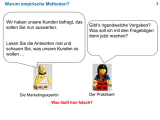 Warum empirische Methoden? 2
Gibt’s irgendwelche Vorgaben?
Was soll ich mit den Fragebögen
denn jetzt machen?
Was läuft hier falsch?
Wir haben unsere Kunden befragt, das
sollen Sie nun auswerten.
Lesen Sie die Antworten mal und
schauen Sie, was unsere Kunden so
wollen …
Die Marketingexpertin Der Praktikant
 