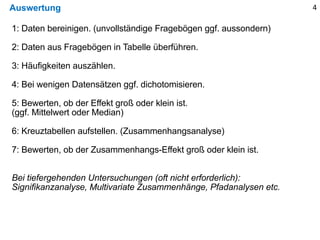 Auswertung 4
1: Daten bereinigen. (unvollständige Fragebögen ggf. aussondern)
2: Daten aus Fragebögen in Tabelle überführen.
3: Häufigkeiten auszählen.
4: Bei wenigen Datensätzen ggf. dichotomisieren.
5: Bewerten, ob der Effekt groß oder klein ist.
(ggf. Mittelwert oder Median)
6: Kreuztabellen aufstellen. (Zusammenhangsanalyse)
7: Bewerten, ob der Zusammenhangs-Effekt groß oder klein ist.
Bei tiefergehenden Untersuchungen (oft nicht erforderlich):
Signifikanzanalyse, Multivariate Zusammenhänge, Pfadanalysen etc.
 