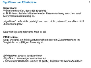 Signifikanz und Effektstärke 5
Signifikanz:
Wahrscheinlichkeit, dass das Ergebnis
(z.B. Unterschied der Mittelwerte oder Zusammenhang zwischen zwei
Merkmalen) nicht zufällig ist.
„signifikant“ heißt nicht „wichtig“ und auch nicht „relevant“, vor allem nicht
„besonders groß“.
Das wichtige und relevante Maß ist die
Effektstärke:
Sagt, wie groß ein Mittelwertunterschied oder ein Zusammenhang im
Vergleich zur zufälligen Streuung ist.
Effektstärke: einfach auszurechnen
Signifikanz: schwieriger auszurechnen
Formeln und Beispiele: Brell et. al. (2017) Statistik von Null auf Hundert
 