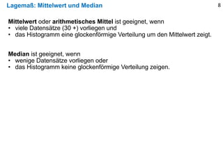 Lagemaß: Mittelwert und Median 8
Mittelwert oder arithmetisches Mittel ist geeignet, wenn
• viele Datensätze (30 +) vorliegen und
• das Histogramm eine glockenförmige Verteilung um den Mittelwert zeigt.
Median ist geeignet, wenn
• wenige Datensätze vorliegen oder
• das Histogramm keine glockenförmige Verteilung zeigen.
 