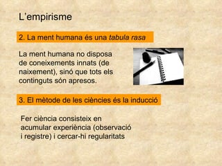 L’empirisme 2. La ment humana és una  tabula rasa La ment humana no disposa de coneixements innats (de naixement), sinó que tots els continguts són apresos. 3. El mètode de les ciències és la inducció Fer ciència consisteix en acumular experiència (observació i registre) i cercar-hi regularitats 