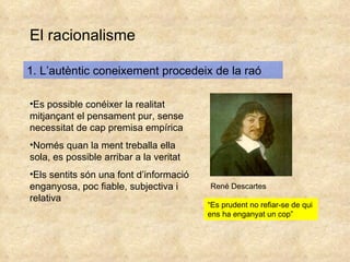 El racionalisme 1. L’autèntic coneixement procedeix de la raó Es possible conéixer la realitat mitjançant el pensament pur, sense necessitat de cap premisa empírica Només quan la ment treballa ella sola, es possible arribar a la veritat Els sentits són una font d’informació enganyosa, poc fiable, subjectiva i relativa René Descartes “ Es prudent no refiar-se de qui ens ha enganyat un cop” 