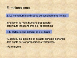 El racionalisme 2. La ment humana disposa de coneixements innats Innatisme: le ment humana pot generar continguts independents de l’experiència 3. El mètode de les ciències és la deducció L’objectiu del científic és establir principis generals dels quals derivar proposicions vertaderes Formalisme 