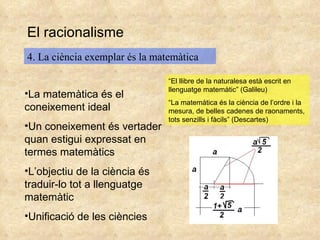 El racionalisme 4. La ciència exemplar és la matemàtica La matemàtica és el coneixement ideal Un coneixement és vertader quan estigui expressat en termes matemàtics L’objectiu de la ciència és traduir-lo tot a llenguatge matemàtic Unificació de les ciències “ El llibre de la naturalesa està escrit en llenguatge matemàtic” (Galileu) “ La matemática és la ciència de l’ordre i la mesura, de belles cadenes de raonaments, tots senzills i fàcils” (Descartes) 