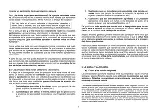 rimentar un sentimiento de desaprobación o censura.                                         3. Cualidades que son inmediatamente agradables a las demás per-
                                                                                               sonas (como, por ejemplo, la cortesía, la corrección, la agudeza y el
Pero ¿de dónde surgen esos sentimientos? De la propia naturaleza huma-                         ingenio, un espíritu vivaz en la conversación, etc.)
na, de nuestra forma de ser. Estamos hechos de tal manera que aprobamos
                                                                                            4. Cualidades que son inmediatamente agradables a su poseedor
ciertas cosas y rechazamos otras. Afirma Hume en su ensayo “El escéptico”:
                                                                                               (pensemos en la alegría y el humor, en la delicadeza de gusto, en la
   “No hay nada en sí mismo estimable o despreciable, deseable u                               afición al placer, en la tranquilidad filosófica, etc.)2
   odioso, bello o deforme; sino que todos estos atributos surgen de la                De igual forma todo aquello que resulte inútil o desagradable para los de-
   estructura y constitución particular del sentimiento y el afecto humanos”           más o para la persona que posea las cualidades en cuestión habrá de colo-
Por lo tanto, el bien y el mal moral son enteramente relativos a nuestros              carse, por el contrario, en el catálogo de los vicios.
sentimientos. La moral empieza y termina con la naturaleza humana.
Así habiendo establecido que “toda cualidad o acción de la mente que está              Alegría, felicidad, gentileza. ¿Podría ofrecerse otra concepción de la virtud que
acompañada de la aprobación general de la humanidad” es virtuosa surge la              presentara más atractivos? Hume insiste con frecuencia en que la virtud lleva
siguiente pregunta: ¿qué cualidades aprueban o estiman todos los seres                 en sí misma su propia recompensa y conduce normalmente a la prosperi-
humanos?                                                                               dad de sus practicantes.

Hume señala que basta con una introspección mínima y considerar qué cuali-             Hasta aquí parece moverse en un nivel básicamente descriptivo: Ha reunido el
dades desearíamos que nos fueran atribuidas. De igual manera, la misma len-            tipo de cualidades y acciones que valoran los seres humanos y ha explicado el
gua a través de las expresiones que se toman en sentido elogioso y reprobato-          porqué de esta estimación. Nos habría proporcionado un buen ejemplo, de lo
rio nos permite encontrar las cualidades que los seres humanos aprobamos o             que hoy podríamos llamar Sociología de la moral. Esto es cierto, pero el análi-
censuramos.                                                                            sis de Hume también tiene una dimensión normativa. Sus principios de la moral
                                                                                       sirven para hacer una crítica de la moral religiosa que había dominado hasta
A partir de aquí, sólo nos queda descubrir las circunstancias o particularidades       el momento esencialmente cristiana.
que son comunes a las cualidades agradables y a aquellas otras circunstancias
que son propias de las condenables para encontrar así los principios de los
que se deriva toda aprobación y censura.
                                                                                       3. LA MORAL Y LA RELIGIÓN.
2.5. Los principios de la moral: utilitarismo y hedonismo.                                  a) Crítica a las virtudes religiosas.
A lo largo de la Investigación sobre los principios de la moral Hume irá anali-
zando un extenso conjunto de cualidades cuya mera inspección proporciona               La contraposición que Hume establece entre su perspectiva y la de «muchos
                                                                                       teólogos y algunos filósofos» apunta a una crítica de las conductas que esos
placer y aprobación (es decir, son virtudes de acuerdo con la definición que
ha propuesto), y observará que presentan ciertos rasgos comunes o, dicho de            teólogos y filósofos recomendaban encarecidamente y que han sido do-
otra forma, que todas estas cualidades pueden clasificarse de acuerdo con              minantes en nuestra historia.
una división en cuatro categorías:
                                                                                       2
                                                                                         Una misma cualidad puede incluirse al mismo tiempo en varias categorías. Pensemos, por
    1. Cualidades que son útiles a los demás (como, por ejemplo, la inte-              ejemplo, en que el buen humor resulta inmediatamente agradable tanto a la persona que lo posee
       gridad, la justicia, la veracidad, la lealtad, etc.)                            como a los demás, O que la honradez y la sinceridad son útiles a los demás, pero que, una vez que
                                                                                       se han establecido sobre este fundamento, resultan también ventajosas para la persona que las
    2. Cualidades que son útiles a la misma persona que las posee (como                posee, pues se convierten en fuente de consideración y confianza. Otra característica que habría
       la prudencia, la laboriosidad, la constancia. una frugalidad razonable,         que destacar de la teoría moral que Hume está proponiendo es que explica muy bien las variacio-
       etc.)                                                                           nes referentes a los grados de consideración de que han gozado diversas virtudes en circunstan-
                                                                                       cias históricas diferentes. Así, en épocas de guerra, la virtud del valor (puesto que resulta más útil)
                                                                                       gozará de una estima más alta. La laboriosidad y el espíritu de empresa se apreciarán especial-
                                                                                       mente en una sociedad comercial, etc.


                                                                                   5
 