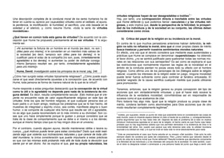 virtudes religiosas hayan de ser desagradables e inútiles3.”
Una descripción completa de la conducta moral de los seres humanos ha de                 Hay, por tanto, una contraposición directa e inevitable entre las virtudes
tener en cuenta su aprecio por (supuestas) virtudes como el celibato, el ayuno,          que Hume defiende (y que podemos llamar «seculares») y las virtudes reli-
la penitencia, la mortificación, la humildad, el sacrificio, una vida basada en la       giosas, y esto implica que, desde la perspectiva de la felicidad, la prosperi-
soledad y el silencio, y, como resume Hume, «toda la serie de virtudes                   dad de los individuos y de la sociedad en su conjunto, las últimas deban
monásticas».                                                                             considerarse como vicios.

¿Qué tienen en común toda esta gama de virtudes? De acuerdo con la con-
                                                                                              b) Crítica del papel de la religión en su incidencia en la moral.
cepción que Hume ha propuesto precisamente el no ser virtudes. Y lo argu-
menta así:                                                                               En contra de lo que muchos pensadores anteriores habían defendido, la reli-
                                                                                         gión no sólo no refuerza la moral, sino que al crear propias clases de mérito
   «Ni aumentan la fortuna de un hombre en el mundo [es decir, no son                    busca trastocar y pervertir nuestros sentimientos morales naturales.
   útiles para uno mismo], ni le convierten en un miembro más valioso de                 En efecto, una vez que el devoto considera que mediante esas austeridades y
   la sociedad [es decir, tampoco son útiles para los demás]; ni le                      prácticas que Hume se complace en denominar «supersticiosas» ha obtenido
   cualifican para el solaz de la compañía [no son, pues, inmediatamente                 el favor divino, ¿no se sentirá justificado para quebrantar todas las normas mo-
   agradables a los demás], ni aumentan su poder de disfrutar consigo                    rales en las relaciones con sus semejantes? Es así como se explicaría el que
   mismo [tampoco resultan ser, por tanto, inmediatamente agradables                     las restricciones que normalmente imponen las reglas de la moralidad en el
   para uno mismo]»                                                                      ámbito de la conducta pierdan no pocas veces todo su efecto con el hombre
   Hume, David: Investigación sobre los principios de la moral, pág. 246                 religioso. Como afirma uno de los personajes de los Diálogos sobre la religión
                                                                                         natural, «cuando los intereses de la religión están en juego, ninguna moralidad
¿Cómo han surgido estas virtudes típicamente religiosas?, ¿Cómo puede expli-             puede tener fuerza suficiente como para controlar al fanático entusiasta, El
carse el que sean directamente opuestas a la concepción que, de acuerdo con              carácter sagrado de la causa santifica cualquier medida que pueda utilizarse
Hume, toda persona se forma de manera natural de lo que es la virtud?                    para promoverla».

Hume responde a estas preguntas destacando que la concepción de la virtud                Tenemos, entonces, que la religión genera su propia concepción del tipo de
como lo útil o lo agradable no depende para nada de la existencia de nin-                acciones que son verdaderamente virtuosas: y que al hacer esto socava la
guna deidad. Es decir, resulta completamente secular. Esto motiva que el cre-            influencia de la verdadera moralidad, convirtiéndose así en responsable de
yente no encuentre nada de valor específicamente religioso en este tipo de               sucesos como el que acabamos de citar.
virtudes. Ante los ojos del hombre religioso, el que cualquier persona sea un            Pero todavía hay algo más. Igual que la religión produce su propia clase de
buen padre o un buen amigo, restituya los préstamos que se le han hecho, dé              mérito, condena también como abominables para Dios acciones que de otro
muestras de integridad y espíritu cívico, sea cortés, manifieste alegría o buen          modo resultarían completamente legitimas4.
humor, o se comporte de cualquier otra forma que resulte ser útil o agradable,
no es algo que pueda recomendarlo en lo más mínimo a su divinidad. Son co-               3
                                                                                           Inútiles, por supuesto, desde un punto de vista que solamente tome en consideración las cosas de
sas que uno hace simplemente porque le gustan o porque considera que se                  este mundo: pues el creyente espera obtener el cielo a través de su práctica, y, consiguientemente,
trata de la clase de comportamiento que se debe a sí mismo o a los demás;                podría argumentar que no hay nada más útil. Dejando de lado el problema de si esto no implica
aunque al mismo tiempo crea que no hay ningún dios en el universo.                       introducir motivaciones egoístas en el seno de la religión, el hecho cierto es que Hume cree haber
                                                                                         probado que no hay argumentos sólidos que nos permitan demostrar ni la existencia de Dios ni la
                                                                                         inmortalidad del alma. Así, puesto que parece que sólo tenemos esta vida, la utilidad mundana
Por el contrario, cuando alguien ayuna, decide mantenerse célibe o lacera su             equivale a la utilidad sin más, y lo que es inútil en esta vida no sirve absolutamente para nada.
cuerpo, ¿qué motivos puede tener para estas conductas? Dado que está reali-
                                                                                         4
zando algo que violenta sus inclinaciones naturales y que carece de toda utili-            Este es precisamente el caso que Hume estudia en su ensayo «Del suicidio». Este acto ha sido
dad mundana, la única consideración que puede impulsarle a estas prácticas               siempre objeto de condena por parte del cristianismo. Pero ¿cómo habría que valorarlo desde el
                                                                                         punto de vista de la teoría moral que Hume defiende? Resulta evidente que atendiendo únicamente
es que con las mismas está probando más allá de toda duda la devoción que                a la felicidad de los individuos y a los intereses del conjunto de la sociedad. En este sentido, cuan-
siente por el ser divino. Así se explica el que, por su propia naturaleza, las           do el dolor la desgracia rodean o amenazan a una persona hasta tal punto que llega a sentir odio


                                                                                     6
 