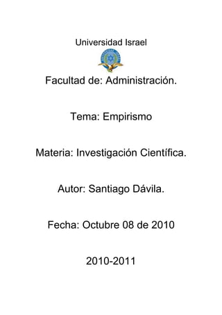 Universidad Israel



  Facultad de: Administración.


       Tema: Empirismo


Materia: Investigación Científica.


    Autor: Santiago Dávila.


  Fecha: Octubre 08 de 2010


           2010-2011
 