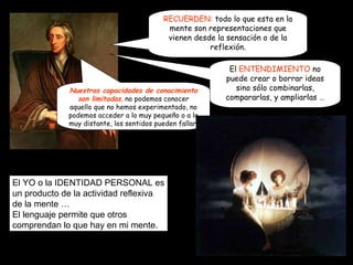 El  ENTENDIMIENTO  no puede crear o borrar ideas sino sólo combinarlas, compararlas, y ampliarlas … RECUERDEN:  todo lo que esta en la mente son representaciones que vienen desde la sensación o de la reflexión. Nuestras capacidades de conocimiento son limitadas ,  no podemos conocer aquello que no hemos experimentado, no podemos acceder a lo muy pequeño o a lo muy distante, los sentidos pueden fallar. El YO o la IDENTIDAD PERSONAL es un producto de la actividad reflexiva de la mente … El lenguaje permite que otros comprendan lo que hay en mi mente.  