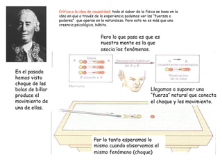 Crítica a la idea de causalidad : todo el saber de la física se basa en la idea en que a través de la experiencia podemos ver las “fuerzas o poderes”  que operan en la naturaleza. Pero esto no es más que una creencia psicológica, hábito.  En el pasado hemos visto choque de las bolas de billar produce el movimiento de una de ellas.   Por lo tanto esperamos lo mismo cuando observamos el mismo fenómeno (choque)   Llegamos a suponer una “fuerza” natural que conecta el choque y los movimiento.   Pero lo que pasa es que es nuestra mente es la que asocia los fenómenos.   