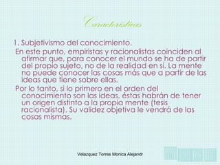Caracteristicas 1. Subjetivismo del conocimiento.  En este punto, empiristas y racionalistas coinciden al afirmar que, para conocer el mundo se ha de partir del propio sujeto, no de la realidad en sí. La mente no puede conocer las cosas más que a partir de las ideas que tiene sobre ellas.  Por lo tanto, si lo primero en el orden del conocimiento son las ideas, éstas habrán de tener un origen distinto a la propia mente (tesis racionalista). Su validez objetiva le vendrá de las cosas mismas.  