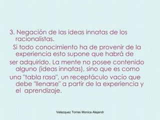 3. Negación de las ideas innatas de los racionalistas.  Si todo conocimiento ha de provenir de la experiencia esto supone que habrá de  ser adquirido. La mente no posee contenido alguno (ideas innatas), sino que es como  una "tabla rasa", un receptáculo vacío que debe "llenarse" a partir de la experiencia y el  aprendizaje.  
