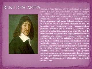 RENE DESCARTESNace en la haye (Francia) en 1595. estudia en un colegio jesuita y obtuvo una licenciatura en derecho, aunque se interesó sobremanera por las matemáticas,única disciplina que le permitía obtener certezas y evidencias en sus razonamientos.René descartes es el padre del racionalismo y aun mas uno de los mas grandes filósofos en toda la historia, un personaje con características propias, individualista, racional, criticaba la religión y sobre todo tenia una gran libertad de conciencia se propuso como objetivo establecer un conocimiento seguro y estable, que quede garantizado mas allá de toda duda razonable. Tuvo que luchar contra un clima intelectual que se inclinaba hacia el escepticismo, y que estaba propiciado por opiniones rivales sobre la ciencia, y la escisión religiosa creada por la reforma y revitalización del escepticismo que genero montaigne. entonces, descartes trato de encontrar un principio absolutamente inmune a toda duda y un saber ordenadamente adquirido y contruido por la razón.