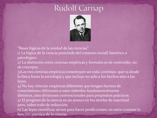 RudolfCarnap“Bases lógicas de la unidad de las ciencias”1) La lógica de la ciencia prescinde del contexto social( histórico o psicológico.2) La distinción entre ciencias empíricas y formales es de contenido, no de concepto.3)Las tres ciencias empíricas constituyen un todo continuo, que va desde la física hasta la sociología y que incluye no solo a los hechos sino a las leyes.4) No hay ciencias empíricas diferentes que tengan fuentes de conocimiento diferentes o usen métodos fundamentalmente distintos, sino divisiones convencionales para propósitos prácticos.5) El progreso de la ciencia es un avance en los niveles de exactitud pero, sobre todo de reducción.6) Las leyes científicas sirven para hacer predicciones; en estos consiste la función practica de la ciencia.