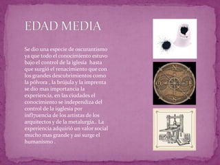 EDAD MEDIASe dio una especie de oscurantismo ya que todo el conocimiento estuvo bajo el control de la iglesia  hasta que surgió el renacimiento que con los grandes descubrimientos como la pólvora , la brújula y la imprenta se dio mas importancia la experiencia, en las ciudades el conocimiento se independiza del control de la i9glesia por infl7uencia de los artistas de los arquitectos y de la metalurgia.. La experiencia adquirió un valor social mucho mas grande y así surge el humanismo .   