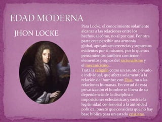 EDAD MODERNAPara Locke, el conocimiento solamente alcanza a las relaciones entre los hechos, al cómo, no al por qué. Por otra parte cree percibir una armonía global, apoyado en creencias y supuestos evidentes por sí mismos, por lo que sus pensamientos también contienen elementos propios del racionalismo y el mecanicismo..Trata la religión como un asunto privado e individual, que afecta solamente a la relación del hombre con Dios, no a las relaciones humanas. En virtud de esta privatización el hombre se libera de su dependencia de la disciplina e imposiciones eclesiásticas y sustrae la legitimidad confesional a la autoridad política, puesto que considera que no hay base bíblica para un estado cristiano.JHON LOCKE