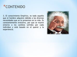 *CONTENIDO
3. El conocimiento Empírico, es todo aquello
que el hombre adquiere debido a las diversas
necesidades que se le presentan en la vida. Es
constantemente evolutivo, por que se mueve
entorno a los cambios sufridos por cada
individuo y está basado en el querer y la
experiencia.
 